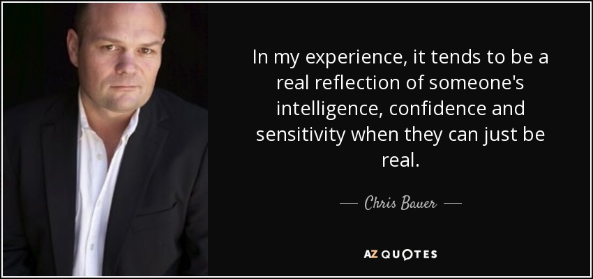 In my experience, it tends to be a real reflection of someone's intelligence, confidence and sensitivity when they can just be real. - Chris Bauer
