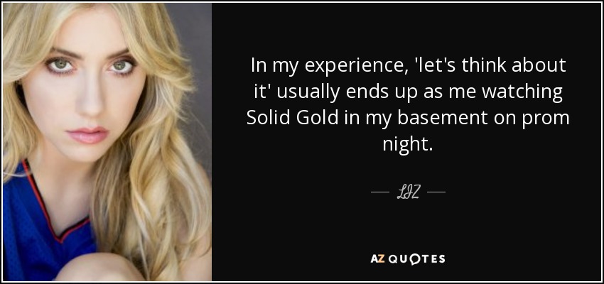 In my experience, 'let's think about it' usually ends up as me watching Solid Gold in my basement on prom night. - LIZ
