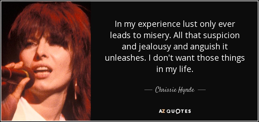 In my experience lust only ever leads to misery. All that suspicion and jealousy and anguish it unleashes. I don't want those things in my life. - Chrissie Hynde