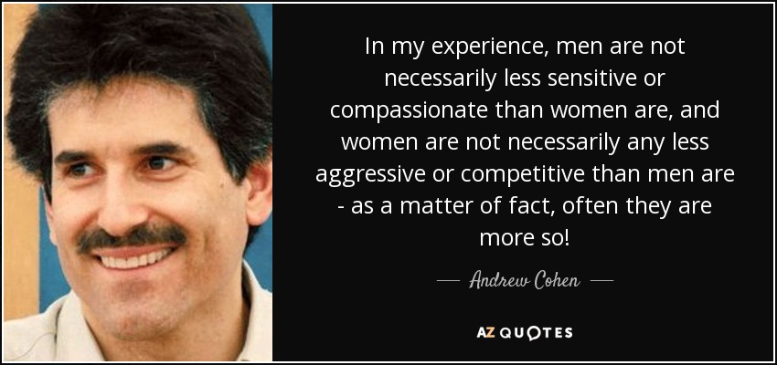 In my experience, men are not necessarily less sensitive or compassionate than women are, and women are not necessarily any less aggressive or competitive than men are - as a matter of fact, often they are more so! - Andrew Cohen