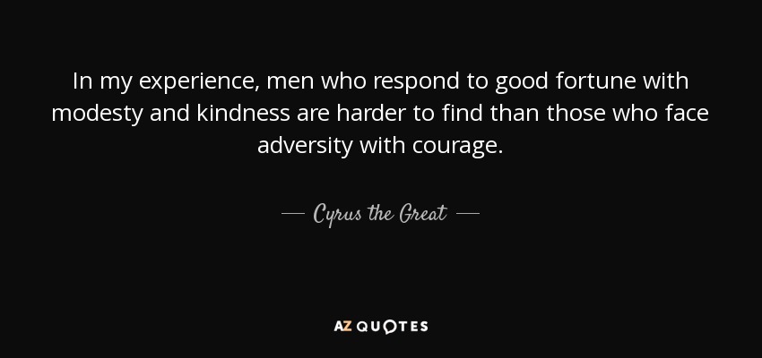 In my experience, men who respond to good fortune with modesty and kindness are harder to find than those who face adversity with courage. - Cyrus the Great