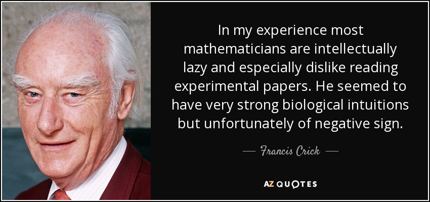 In my experience most mathematicians are intellectually lazy and especially dislike reading experimental papers. He seemed to have very strong biological intuitions but unfortunately of negative sign. - Francis Crick
