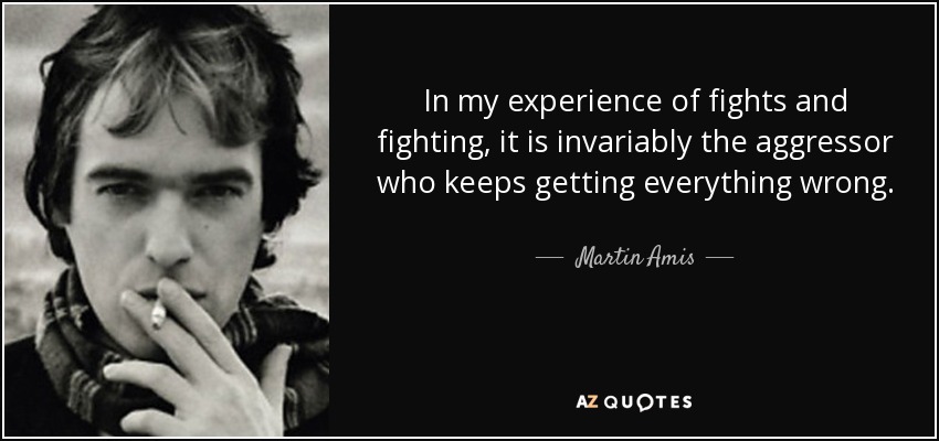 In my experience of fights and fighting, it is invariably the aggressor who keeps getting everything wrong. - Martin Amis