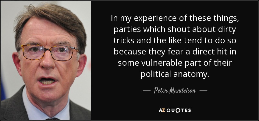 In my experience of these things, parties which shout about dirty tricks and the like tend to do so because they fear a direct hit in some vulnerable part of their political anatomy. - Peter Mandelson