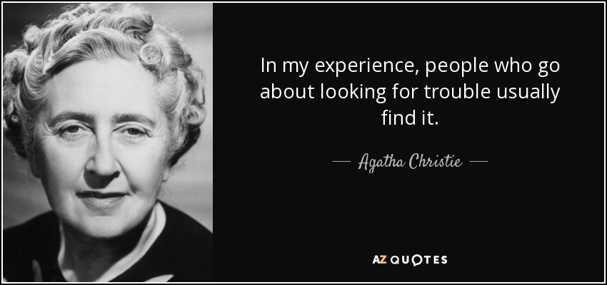 In my experience, people who go about looking for trouble usually find it. - Agatha Christie