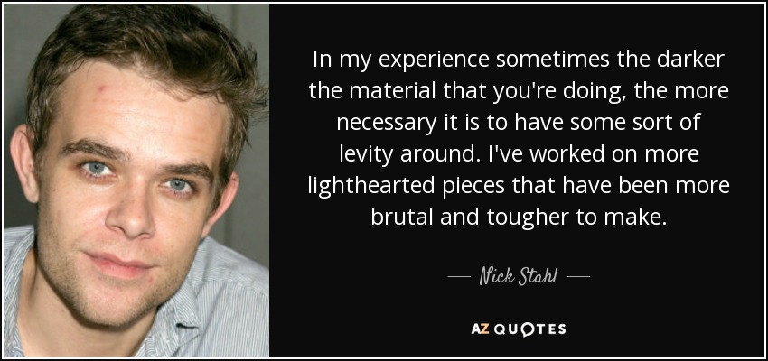 In my experience sometimes the darker the material that you're doing, the more necessary it is to have some sort of levity around. I've worked on more lighthearted pieces that have been more brutal and tougher to make. - Nick Stahl