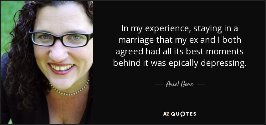 In my experience, staying in a marriage that my ex and I both agreed had all its best moments behind it was epically depressing. - Ariel Gore