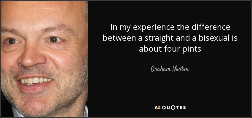 In my experience the difference between a straight and a bisexual is about four pints - Graham Norton