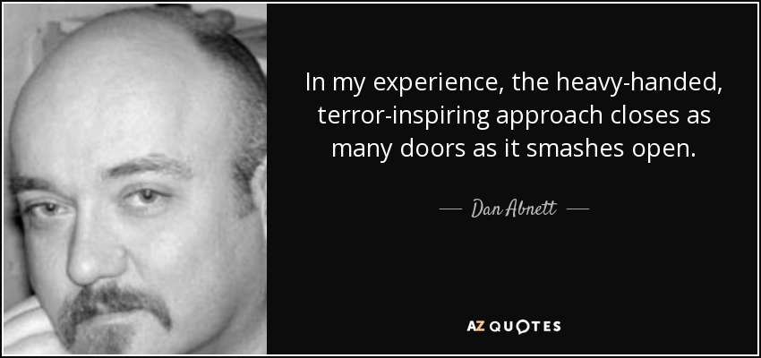 In my experience, the heavy-handed, terror-inspiring approach closes as many doors as it smashes open. - Dan Abnett