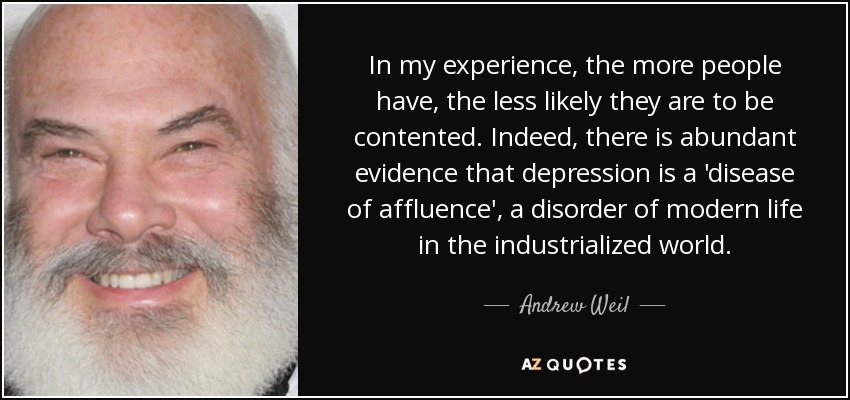 In my experience, the more people have, the less likely they are to be contented. Indeed, there is abundant evidence that depression is a 'disease of affluence', a disorder of modern life in the industrialized world. - Andrew Weil