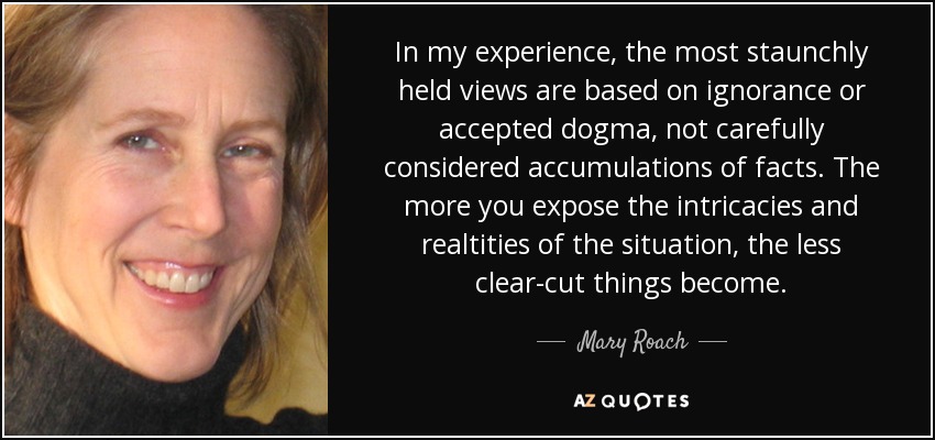 In my experience, the most staunchly held views are based on ignorance or accepted dogma, not carefully considered accumulations of facts. The more you expose the intricacies and realtities of the situation, the less clear-cut things become. - Mary Roach