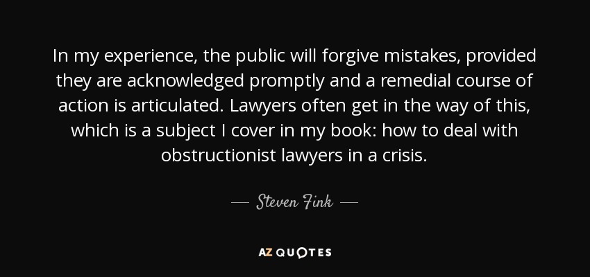 In my experience, the public will forgive mistakes, provided they are acknowledged promptly and a remedial course of action is articulated. Lawyers often get in the way of this, which is a subject I cover in my book: how to deal with obstructionist lawyers in a crisis. - Steven Fink