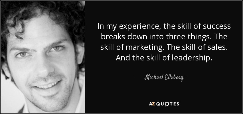 In my experience, the skill of success breaks down into three things. The skill of marketing. The skill of sales. And the skill of leadership. - Michael Ellsberg