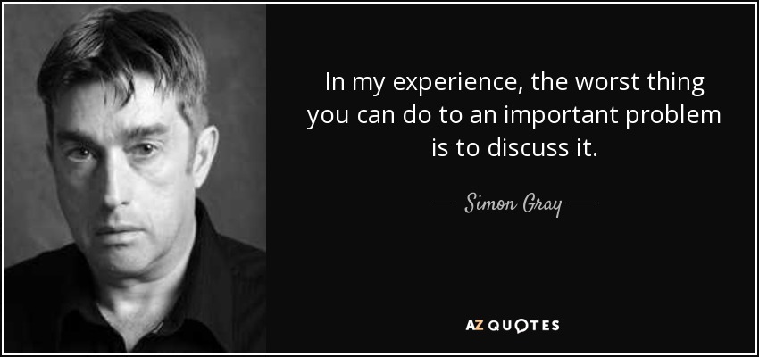 In my experience, the worst thing you can do to an important problem is to discuss it. - Simon Gray