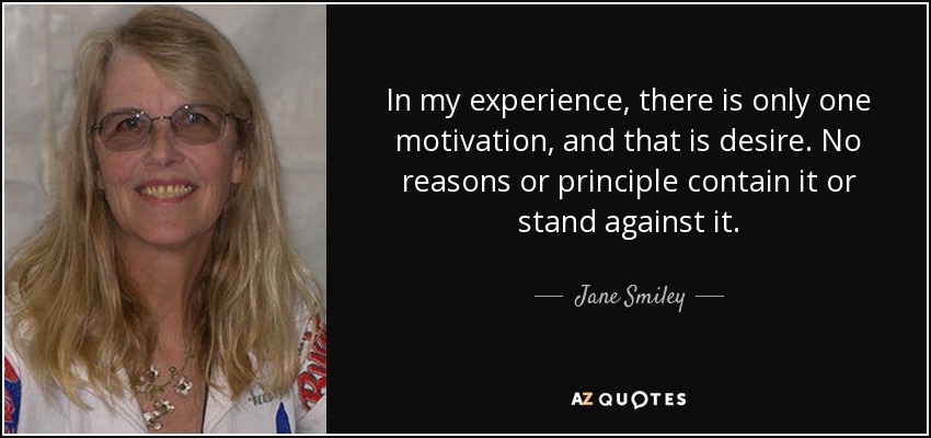 In my experience, there is only one motivation, and that is desire. No reasons or principle contain it or stand against it. - Jane Smiley