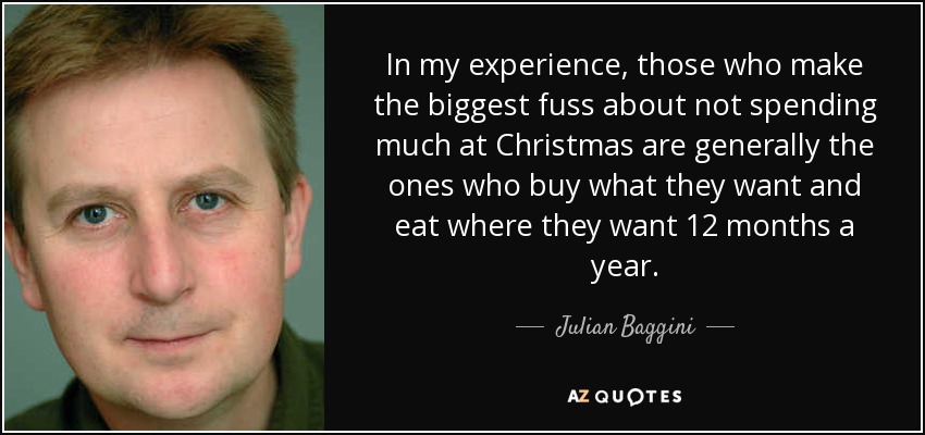 In my experience, those who make the biggest fuss about not spending much at Christmas are generally the ones who buy what they want and eat where they want 12 months a year. - Julian Baggini