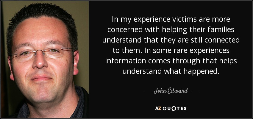 In my experience victims are more concerned with helping their families understand that they are still connected to them. In some rare experiences information comes through that helps understand what happened. - John Edward