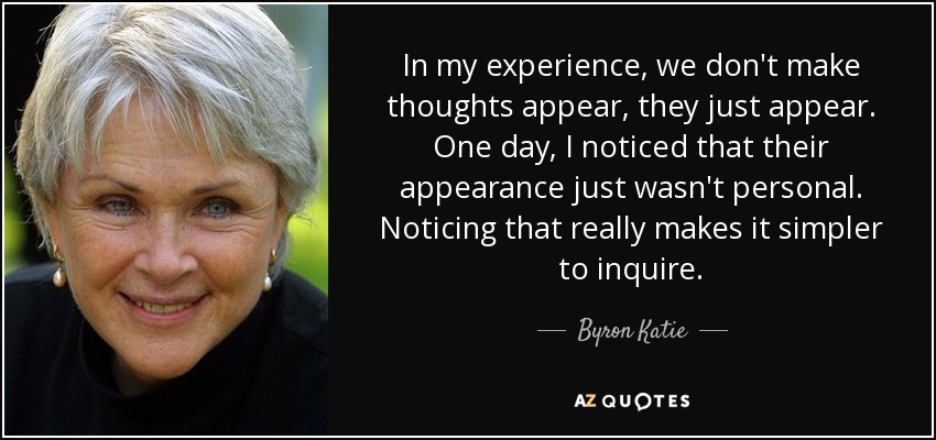 In my experience, we don't make thoughts appear, they just appear. One day, I noticed that their appearance just wasn't personal. Noticing that really makes it simpler to inquire. - Byron Katie