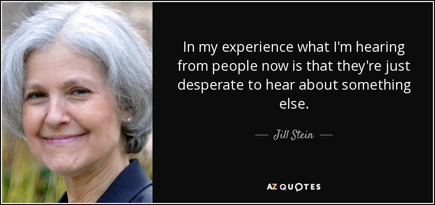 In my experience what I'm hearing from people now is that they're just desperate to hear about something else. - Jill Stein