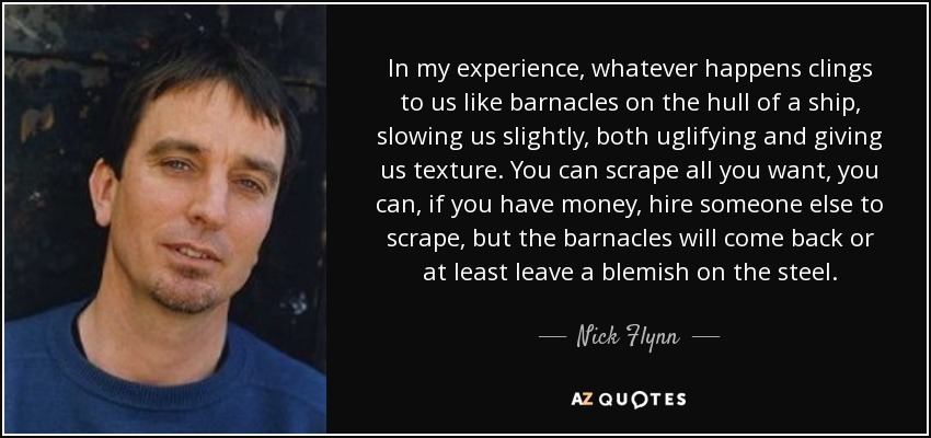 In my experience, whatever happens clings to us like barnacles on the hull of a ship, slowing us slightly, both uglifying and giving us texture. You can scrape all you want, you can, if you have money, hire someone else to scrape, but the barnacles will come back or at least leave a blemish on the steel. - Nick Flynn