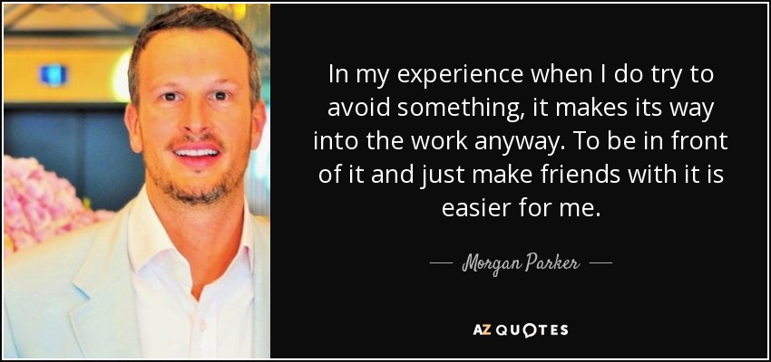 In my experience when I do try to avoid something, it makes its way into the work anyway. To be in front of it and just make friends with it is easier for me. - Morgan Parker