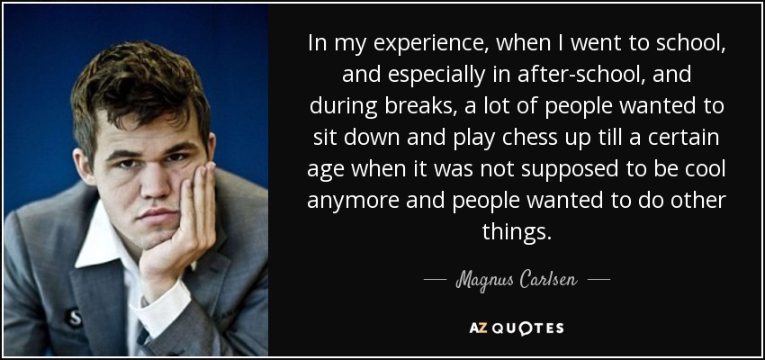 In my experience, when I went to school, and especially in after-school, and during breaks, a lot of people wanted to sit down and play chess up till a certain age when it was not supposed to be cool anymore and people wanted to do other things. - Magnus Carlsen