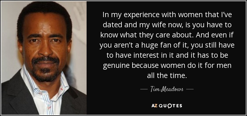 In my experience with women that I’ve dated and my wife now, is you have to know what they care about. And even if you aren’t a huge fan of it, you still have to have interest in it and it has to be genuine because women do it for men all the time. - Tim Meadows