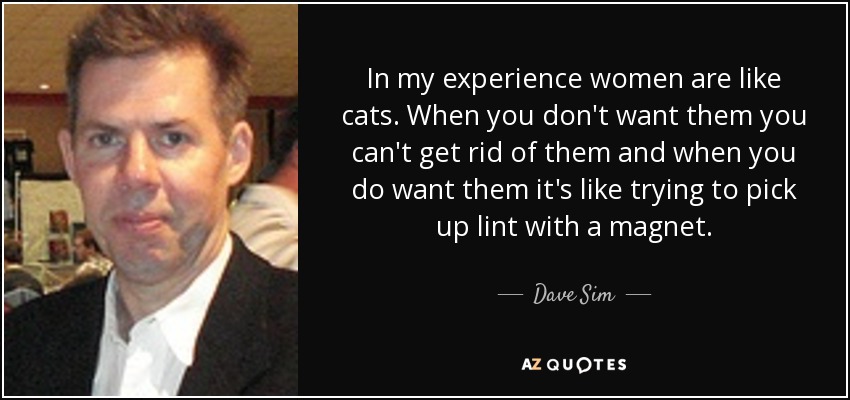In my experience women are like cats. When you don't want them you can't get rid of them and when you do want them it's like trying to pick up lint with a magnet. - Dave Sim