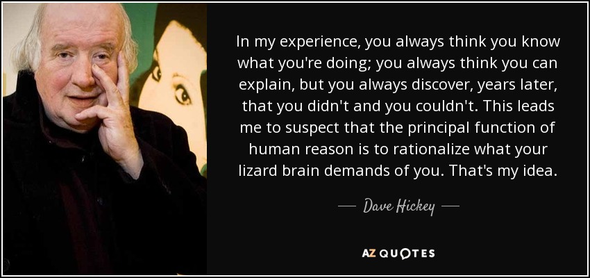 In my experience, you always think you know what you're doing; you always think you can explain, but you always discover, years later, that you didn't and you couldn't. This leads me to suspect that the principal function of human reason is to rationalize what your lizard brain demands of you. That's my idea. - Dave Hickey
