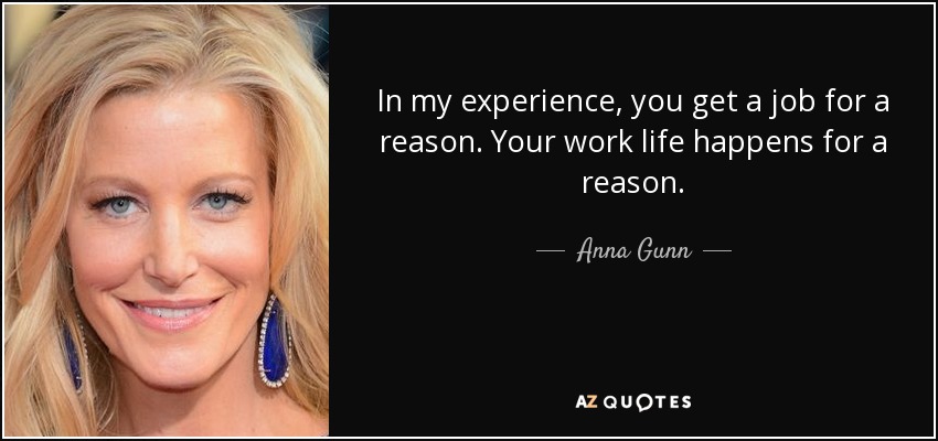 In my experience, you get a job for a reason. Your work life happens for a reason. - Anna Gunn