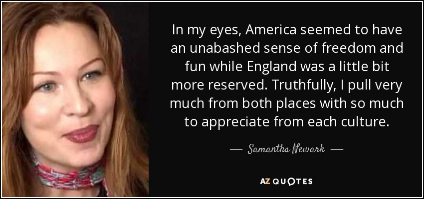 In my eyes, America seemed to have an unabashed sense of freedom and fun while England was a little bit more reserved. Truthfully, I pull very much from both places with so much to appreciate from each culture. - Samantha Newark