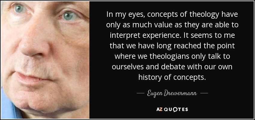 In my eyes, concepts of theology have only as much value as they are able to interpret experience. It seems to me that we have long reached the point where we theologians only talk to ourselves and debate with our own history of concepts. - Eugen Drewermann
