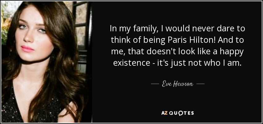 In my family, I would never dare to think of being Paris Hilton! And to me, that doesn't look like a happy existence - it's just not who I am. - Eve Hewson