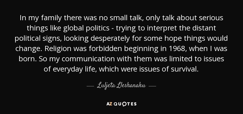 In my family there was no small talk, only talk about serious things like global politics - trying to interpret the distant political signs, looking desperately for some hope things would change. Religion was forbidden beginning in 1968, when I was born. So my communication with them was limited to issues of everyday life, which were issues of survival. - Luljeta Lleshanaku