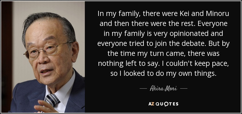 In my family, there were Kei and Minoru and then there were the rest. Everyone in my family is very opinionated and everyone tried to join the debate. But by the time my turn came, there was nothing left to say. I couldn't keep pace, so I looked to do my own things. - Akira Mori