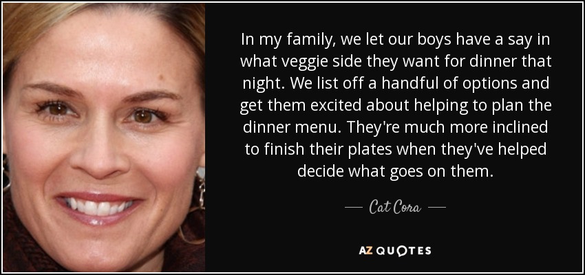 In my family, we let our boys have a say in what veggie side they want for dinner that night. We list off a handful of options and get them excited about helping to plan the dinner menu. They're much more inclined to finish their plates when they've helped decide what goes on them. - Cat Cora