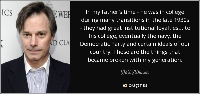 In my father's time - he was in college during many transitions in the late 1930s - they had great institutional loyalties... to his college, eventually the navy, the Democratic Party and certain ideals of our country. Those are the things that became broken with my generation. - Whit Stillman