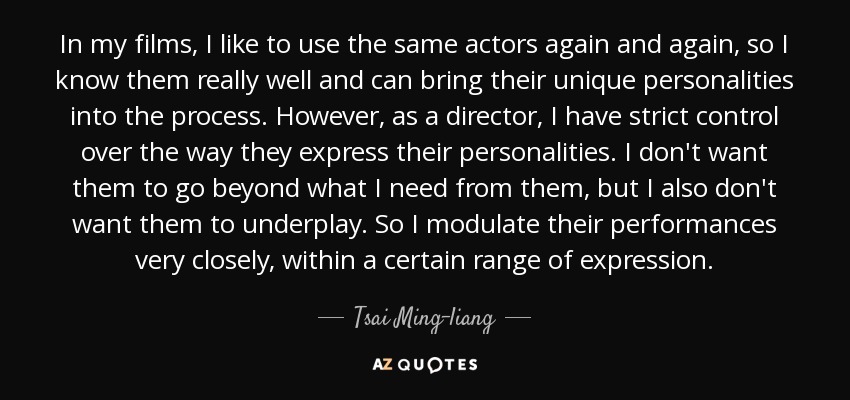 In my films, I like to use the same actors again and again, so I know them really well and can bring their unique personalities into the process. However, as a director, I have strict control over the way they express their personalities. I don't want them to go beyond what I need from them, but I also don't want them to underplay. So I modulate their performances very closely, within a certain range of expression. - Tsai Ming-liang