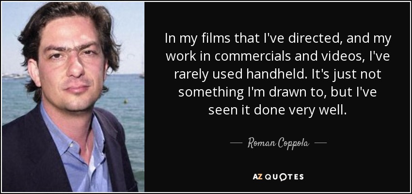 In my films that I've directed, and my work in commercials and videos, I've rarely used handheld. It's just not something I'm drawn to, but I've seen it done very well. - Roman Coppola