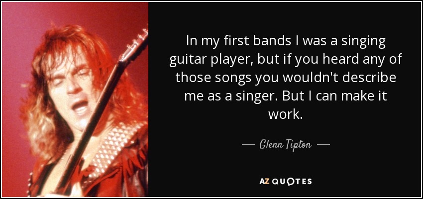 In my first bands I was a singing guitar player, but if you heard any of those songs you wouldn't describe me as a singer. But I can make it work. - Glenn Tipton