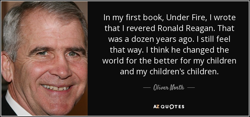 In my first book, Under Fire, I wrote that I revered Ronald Reagan. That was a dozen years ago. I still feel that way. I think he changed the world for the better for my children and my children's children. - Oliver North