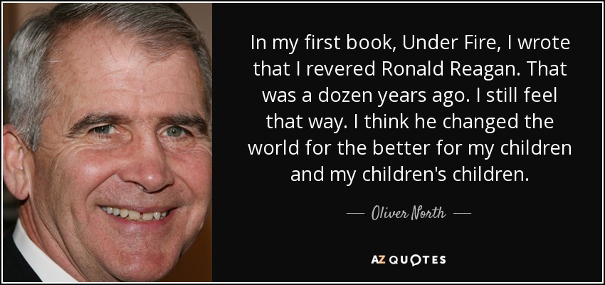 In my first book, Under Fire, I wrote that I revered Ronald Reagan. That was a dozen years ago. I still feel that way. I think he changed the world for the better for my children and my children's children. - Oliver North