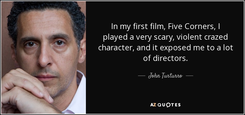In my first film, Five Corners, I played a very scary, violent crazed character, and it exposed me to a lot of directors. - John Turturro