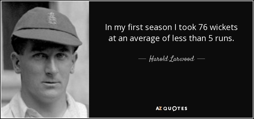 In my first season I took 76 wickets at an average of less than 5 runs. - Harold Larwood