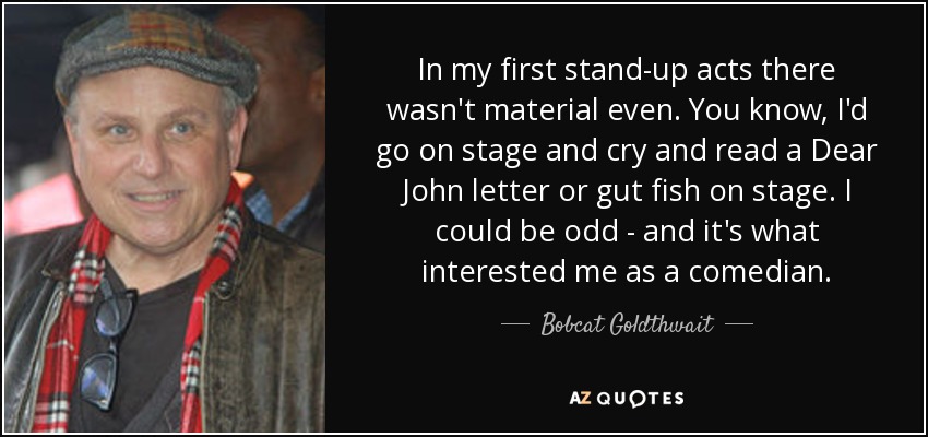 In my first stand-up acts there wasn't material even. You know, I'd go on stage and cry and read a Dear John letter or gut fish on stage. I could be odd - and it's what interested me as a comedian. - Bobcat Goldthwait