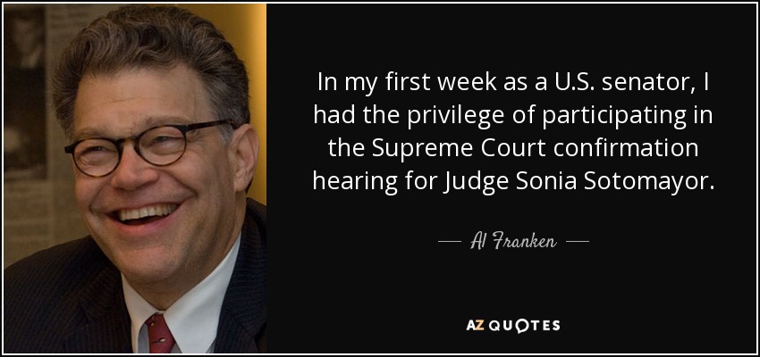 In my first week as a U.S. senator, I had the privilege of participating in the Supreme Court confirmation hearing for Judge Sonia Sotomayor. - Al Franken