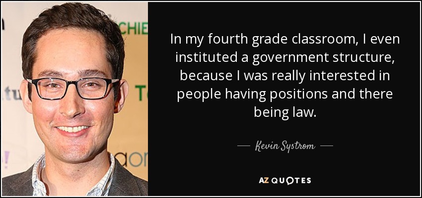 In my fourth grade classroom, I even instituted a government structure, because I was really interested in people having positions and there being law. - Kevin Systrom