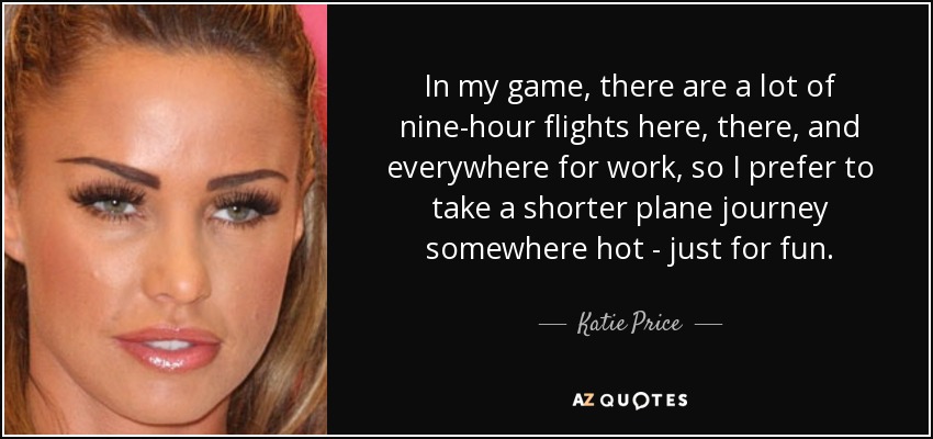 In my game, there are a lot of nine-hour flights here, there, and everywhere for work, so I prefer to take a shorter plane journey somewhere hot - just for fun. - Katie Price