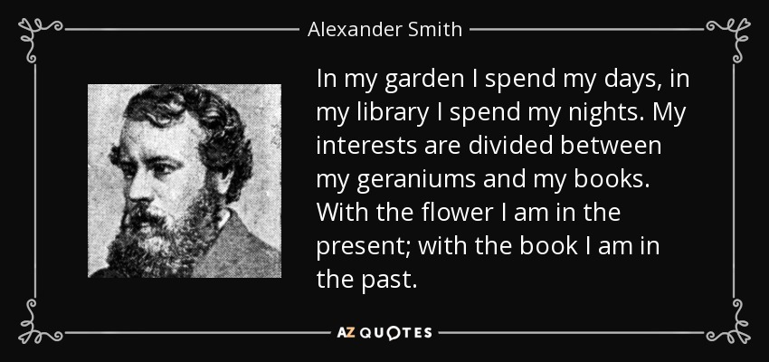 In my garden I spend my days, in my library I spend my nights. My interests are divided between my geraniums and my books. With the flower I am in the present; with the book I am in the past. - Alexander Smith