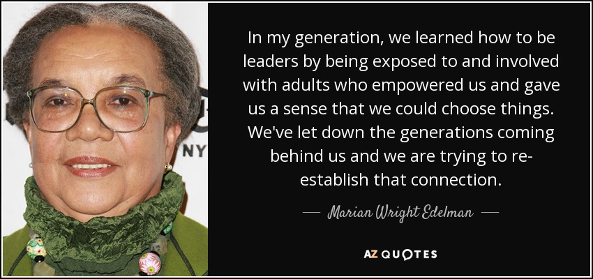 In my generation, we learned how to be leaders by being exposed to and involved with adults who empowered us and gave us a sense that we could choose things. We've let down the generations coming behind us and we are trying to re- establish that connection. - Marian Wright Edelman